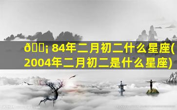 🐡 84年二月初二什么星座(2004年二月初二是什么星座)